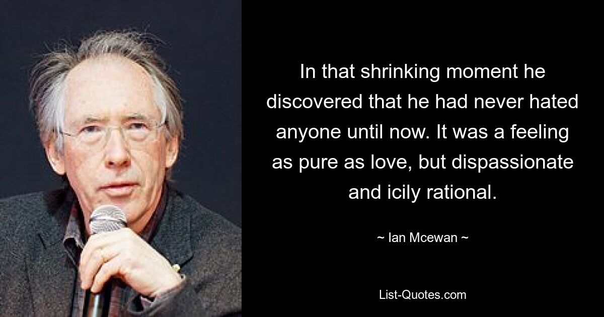 In that shrinking moment he discovered that he had never hated anyone until now. It was a feeling as pure as love, but dispassionate and icily rational. — © Ian Mcewan