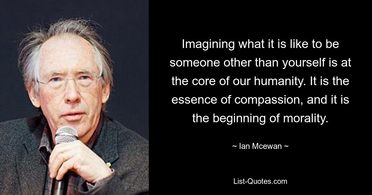 Imagining what it is like to be someone other than yourself is at the core of our humanity. It is the essence of compassion, and it is the beginning of morality. — © Ian Mcewan