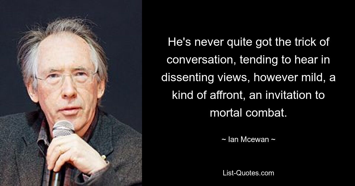 He's never quite got the trick of conversation, tending to hear in dissenting views, however mild, a kind of affront, an invitation to mortal combat. — © Ian Mcewan