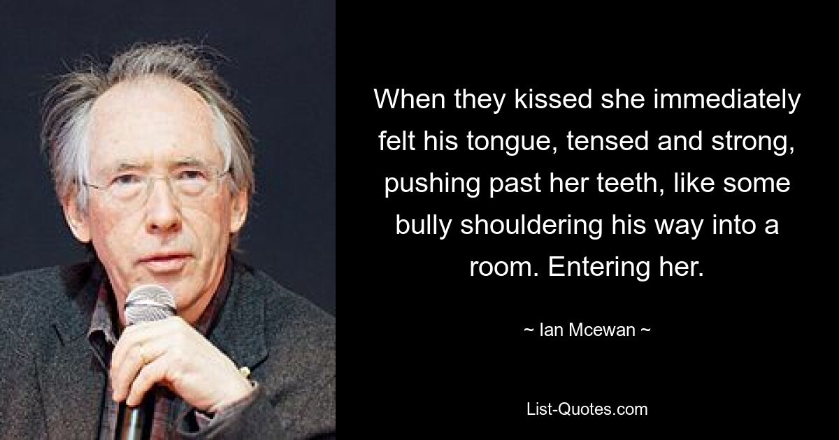 When they kissed she immediately felt his tongue, tensed and strong, pushing past her teeth, like some bully shouldering his way into a room. Entering her. — © Ian Mcewan