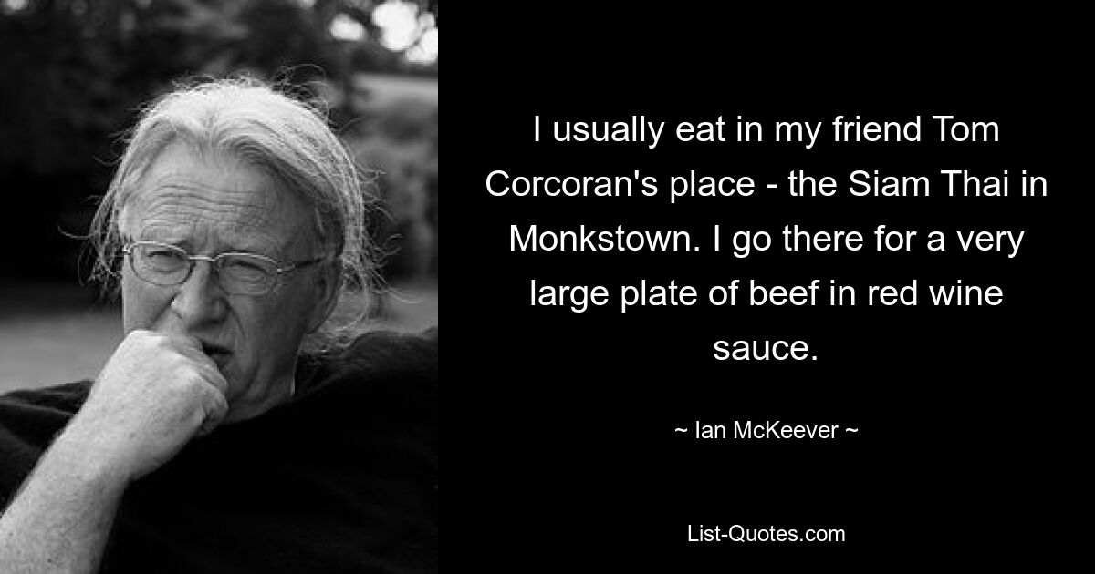 I usually eat in my friend Tom Corcoran's place - the Siam Thai in Monkstown. I go there for a very large plate of beef in red wine sauce. — © Ian McKeever