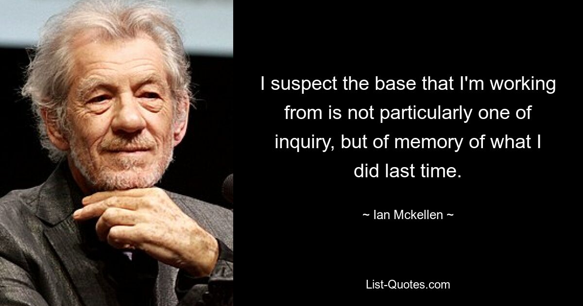 I suspect the base that I'm working from is not particularly one of inquiry, but of memory of what I did last time. — © Ian Mckellen