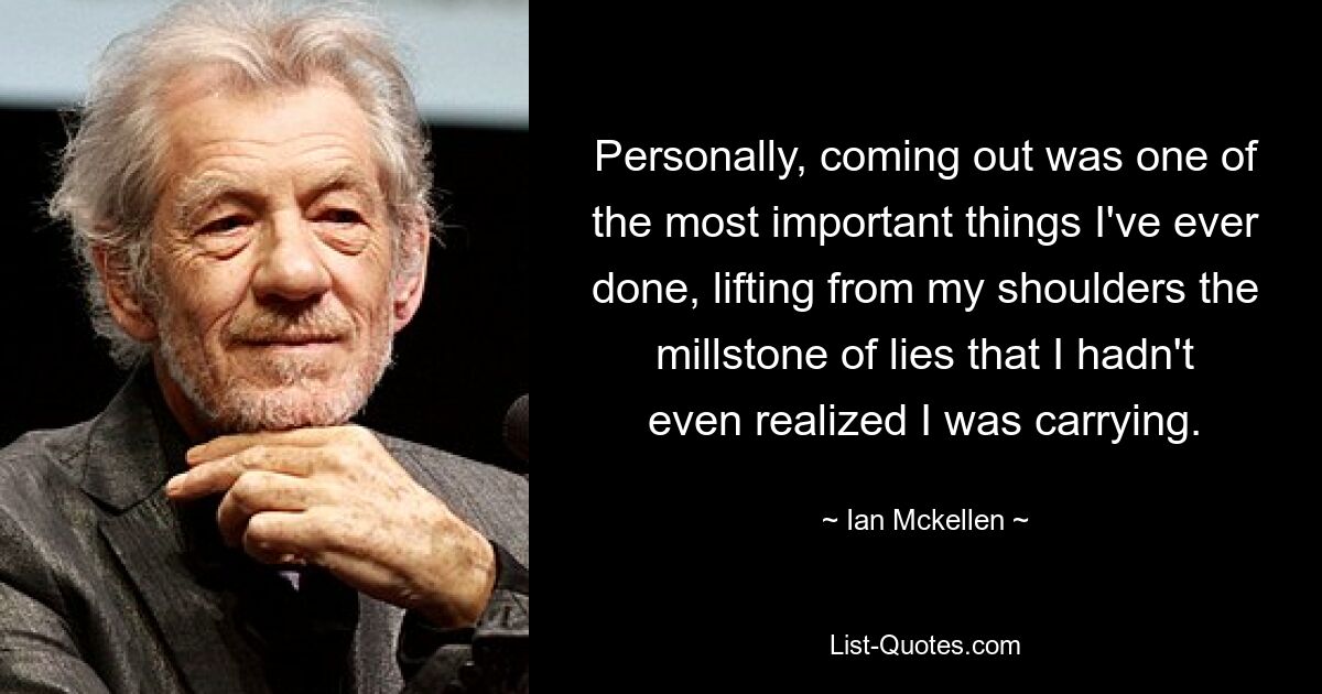 Personally, coming out was one of the most important things I've ever done, lifting from my shoulders the millstone of lies that I hadn't even realized I was carrying. — © Ian Mckellen