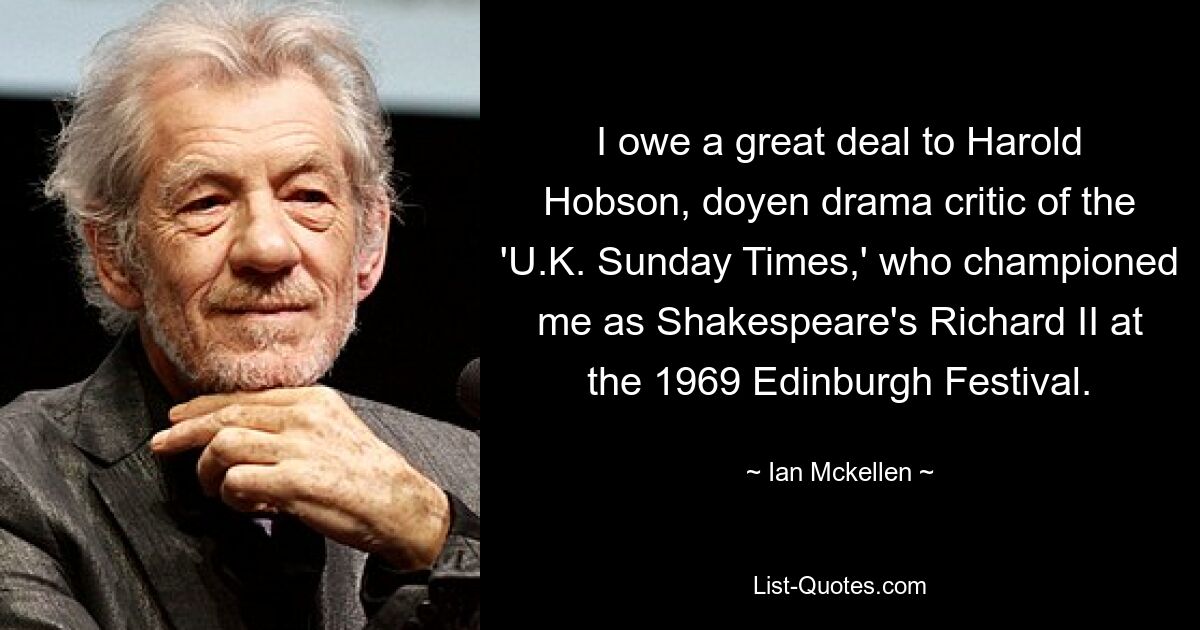 I owe a great deal to Harold Hobson, doyen drama critic of the 'U.K. Sunday Times,' who championed me as Shakespeare's Richard II at the 1969 Edinburgh Festival. — © Ian Mckellen