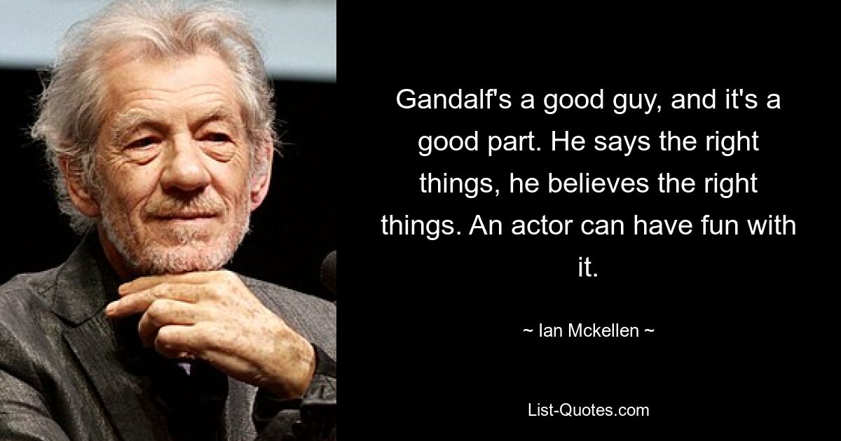 Gandalf's a good guy, and it's a good part. He says the right things, he believes the right things. An actor can have fun with it. — © Ian Mckellen