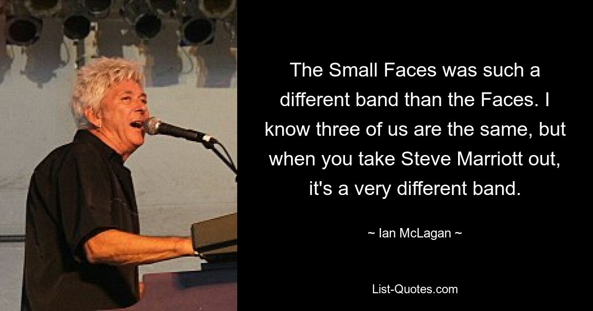 The Small Faces was such a different band than the Faces. I know three of us are the same, but when you take Steve Marriott out, it's a very different band. — © Ian McLagan