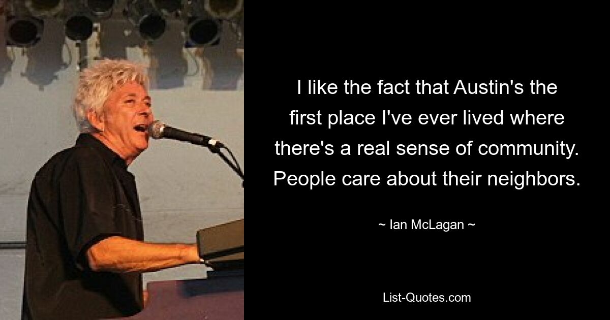 I like the fact that Austin's the first place I've ever lived where there's a real sense of community. People care about their neighbors. — © Ian McLagan