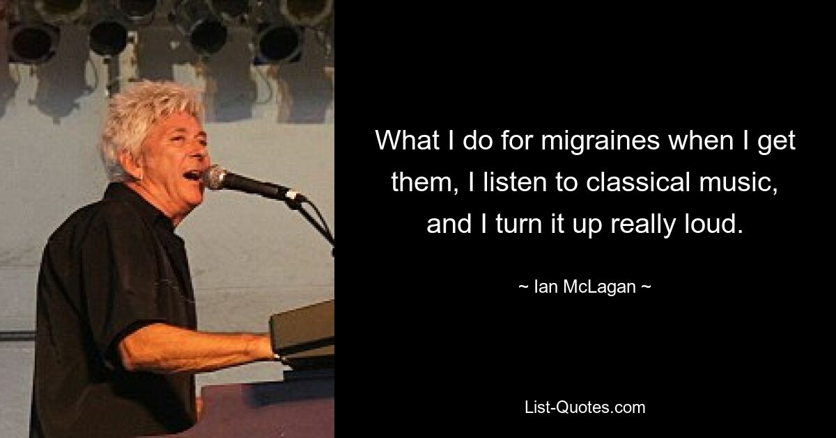 What I do for migraines when I get them, I listen to classical music, and I turn it up really loud. — © Ian McLagan