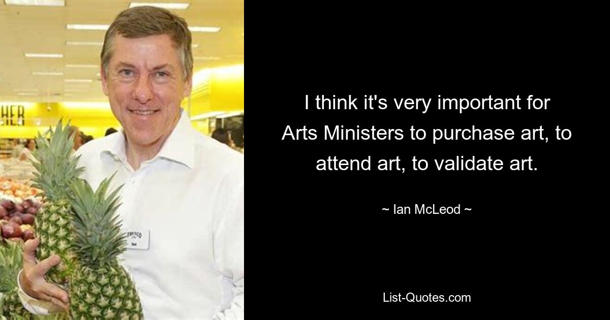 I think it's very important for Arts Ministers to purchase art, to attend art, to validate art. — © Ian McLeod