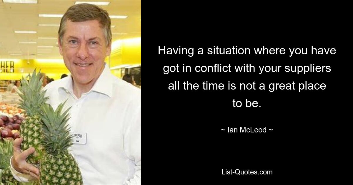 Having a situation where you have got in conflict with your suppliers all the time is not a great place to be. — © Ian McLeod