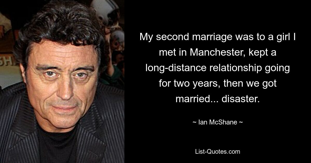 My second marriage was to a girl I met in Manchester, kept a long-distance relationship going for two years, then we got married... disaster. — © Ian McShane