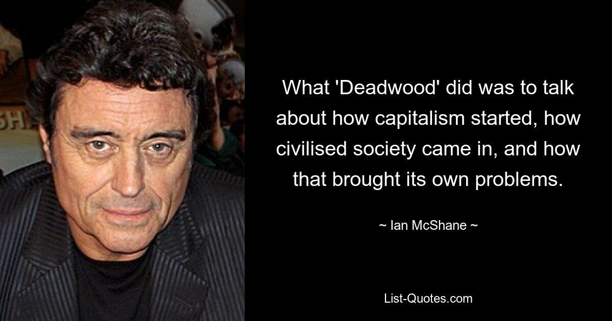 What 'Deadwood' did was to talk about how capitalism started, how civilised society came in, and how that brought its own problems. — © Ian McShane