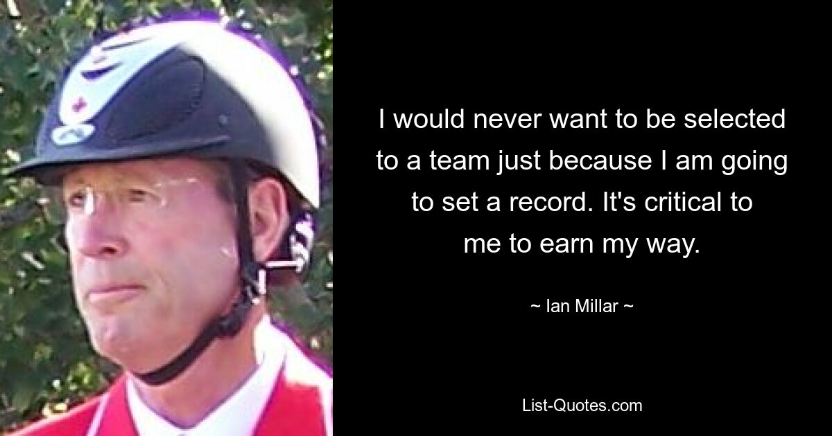 I would never want to be selected to a team just because I am going to set a record. It's critical to me to earn my way. — © Ian Millar