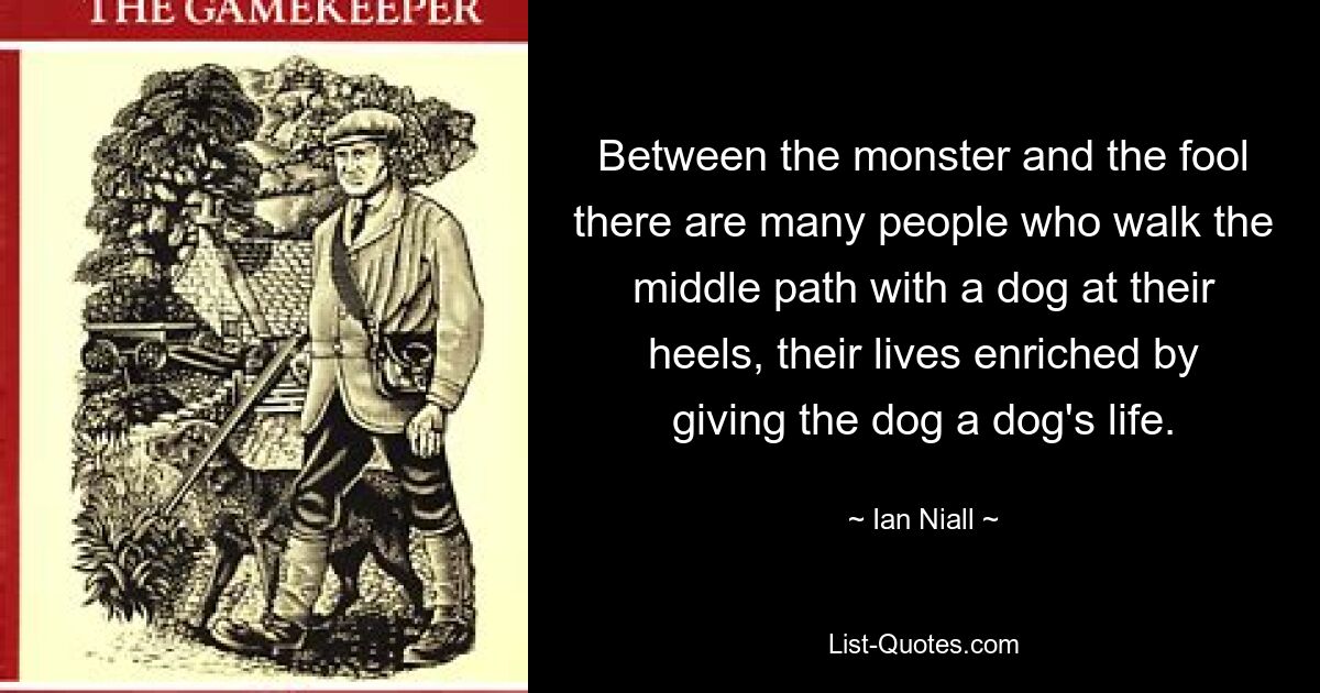 Between the monster and the fool there are many people who walk the middle path with a dog at their heels, their lives enriched by giving the dog a dog's life. — © Ian Niall