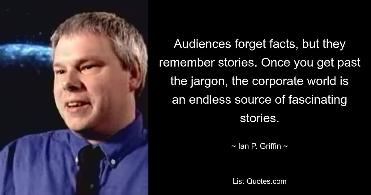 Audiences forget facts, but they remember stories. Once you get past the jargon, the corporate world is an endless source of fascinating stories. — © Ian P. Griffin