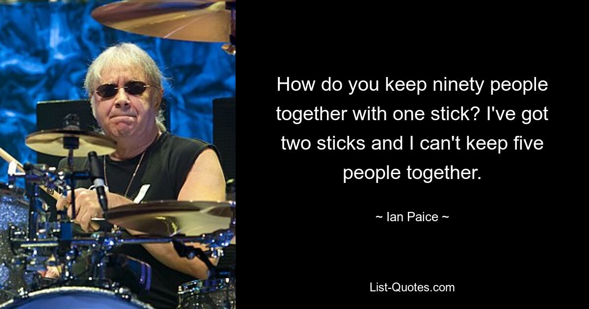 How do you keep ninety people together with one stick? I've got two sticks and I can't keep five people together. — © Ian Paice