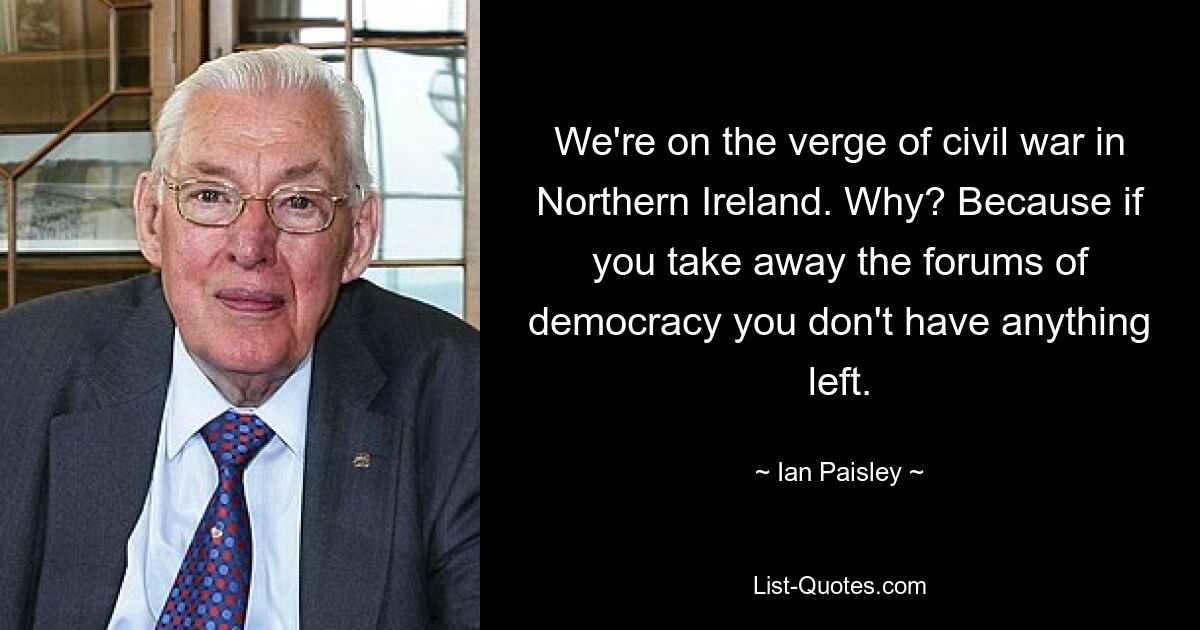 We're on the verge of civil war in Northern Ireland. Why? Because if you take away the forums of democracy you don't have anything left. — © Ian Paisley