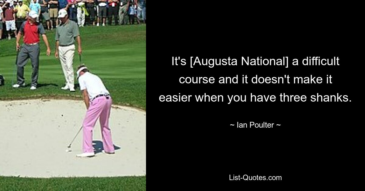 It's [Augusta National] a difficult course and it doesn't make it easier when you have three shanks. — © Ian Poulter