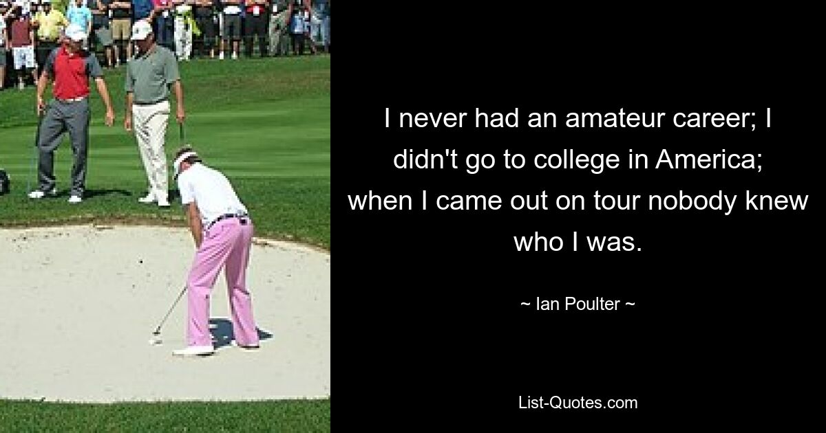 I never had an amateur career; I didn't go to college in America; when I came out on tour nobody knew who I was. — © Ian Poulter