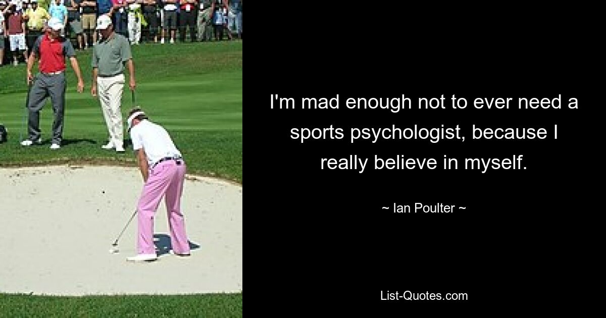 I'm mad enough not to ever need a sports psychologist, because I really believe in myself. — © Ian Poulter