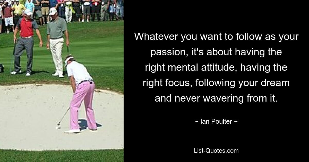 Whatever you want to follow as your passion, it's about having the right mental attitude, having the right focus, following your dream and never wavering from it. — © Ian Poulter