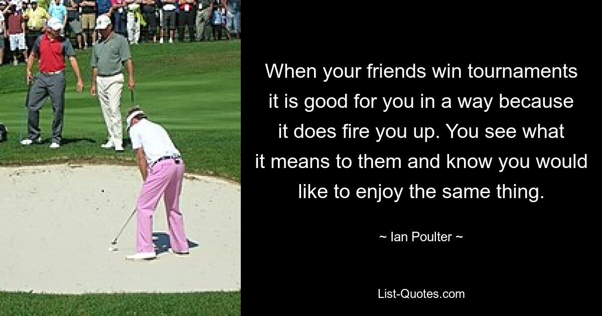 When your friends win tournaments it is good for you in a way because it does fire you up. You see what it means to them and know you would like to enjoy the same thing. — © Ian Poulter