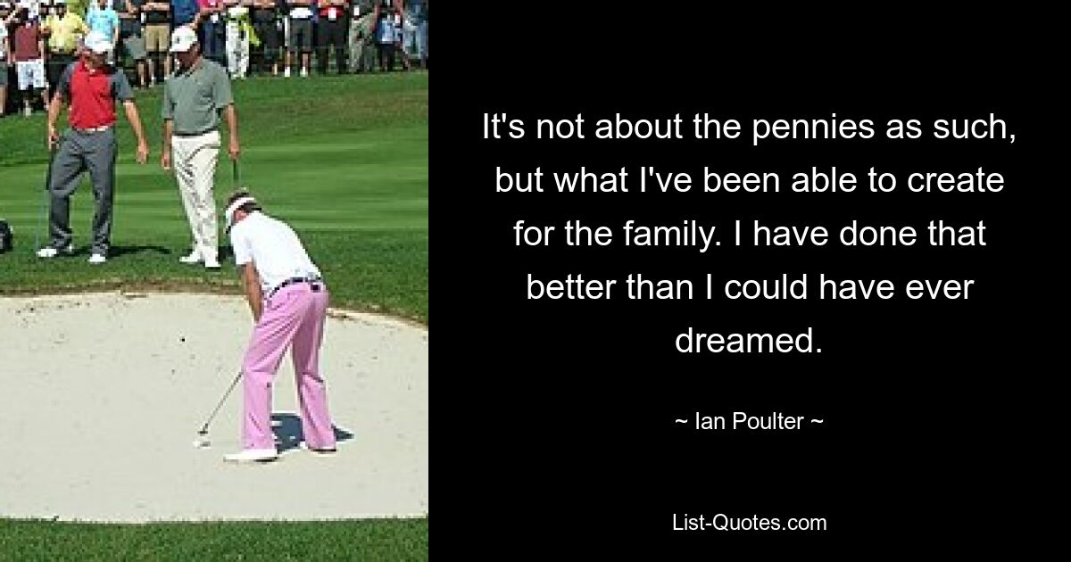 It's not about the pennies as such, but what I've been able to create for the family. I have done that better than I could have ever dreamed. — © Ian Poulter