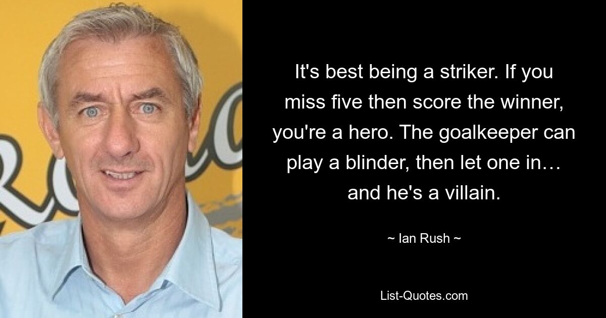 It's best being a striker. If you miss five then score the winner, you're a hero. The goalkeeper can play a blinder, then let one in… and he's a villain. — © Ian Rush