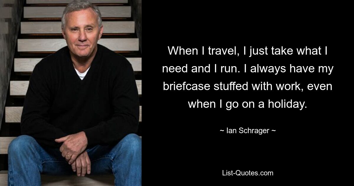 When I travel, I just take what I need and I run. I always have my briefcase stuffed with work, even when I go on a holiday. — © Ian Schrager