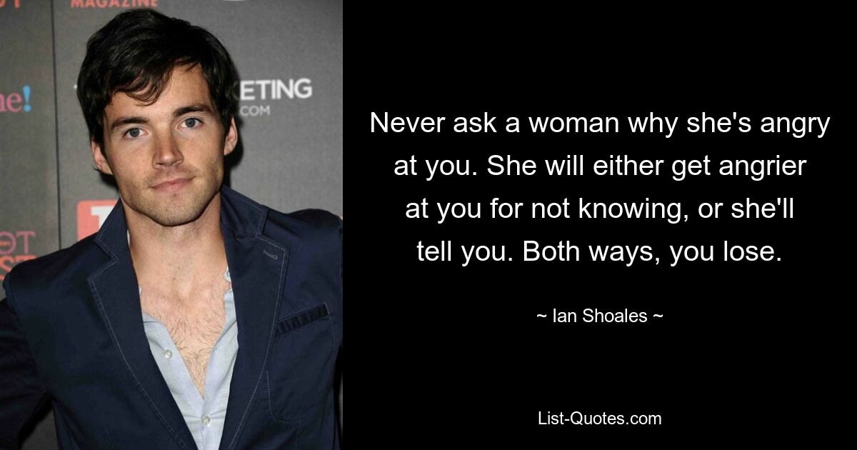 Never ask a woman why she's angry at you. She will either get angrier at you for not knowing, or she'll tell you. Both ways, you lose. — © Ian Shoales