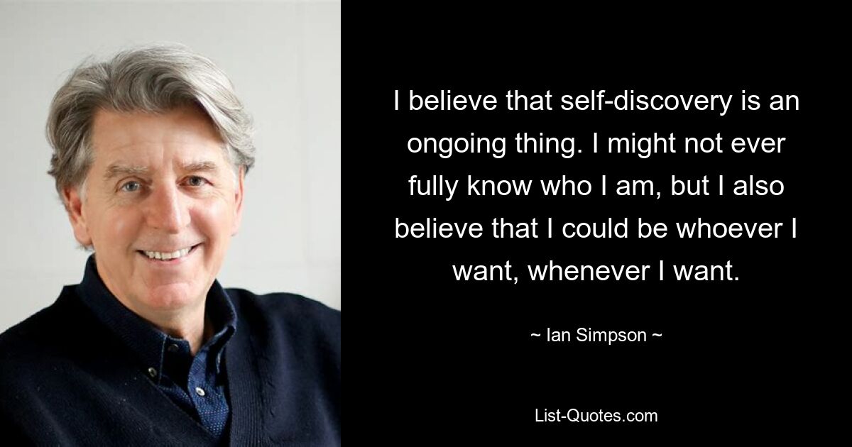 I believe that self-discovery is an ongoing thing. I might not ever fully know who I am, but I also believe that I could be whoever I want, whenever I want. — © Ian Simpson