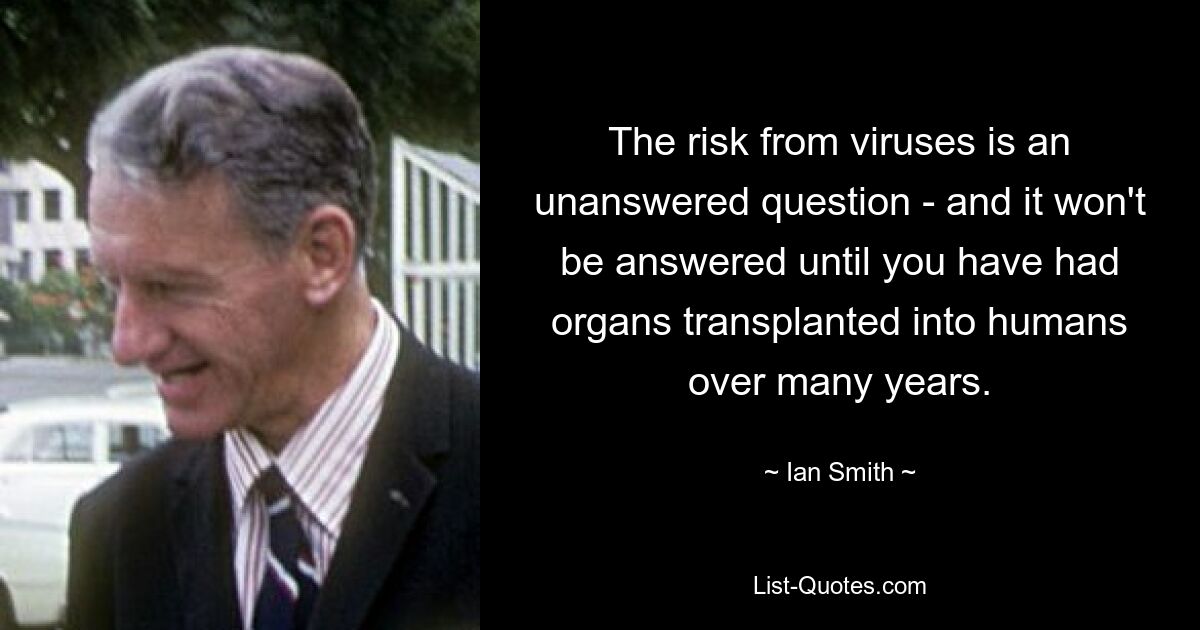 The risk from viruses is an unanswered question - and it won't be answered until you have had organs transplanted into humans over many years. — © Ian Smith