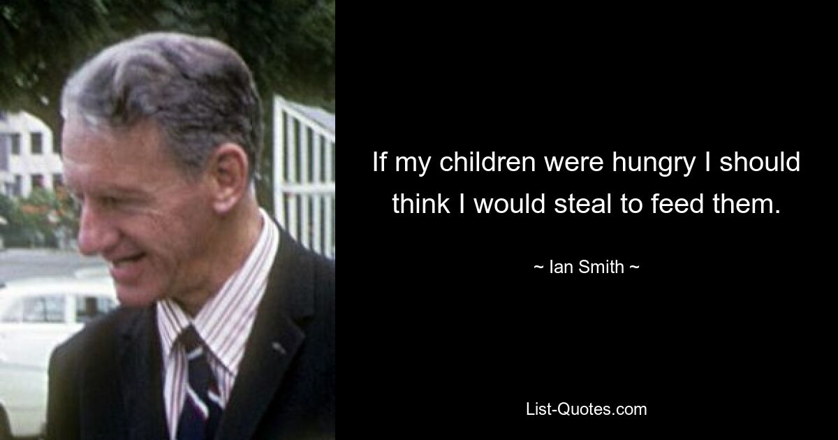 If my children were hungry I should think I would steal to feed them. — © Ian Smith