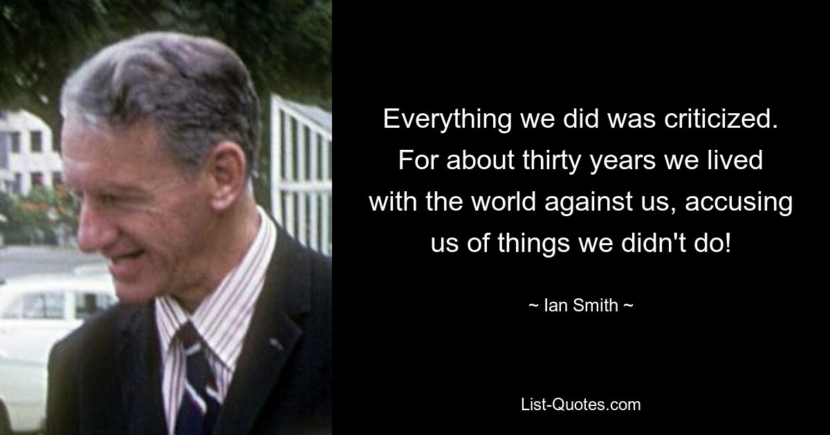 Everything we did was criticized. For about thirty years we lived with the world against us, accusing us of things we didn't do! — © Ian Smith