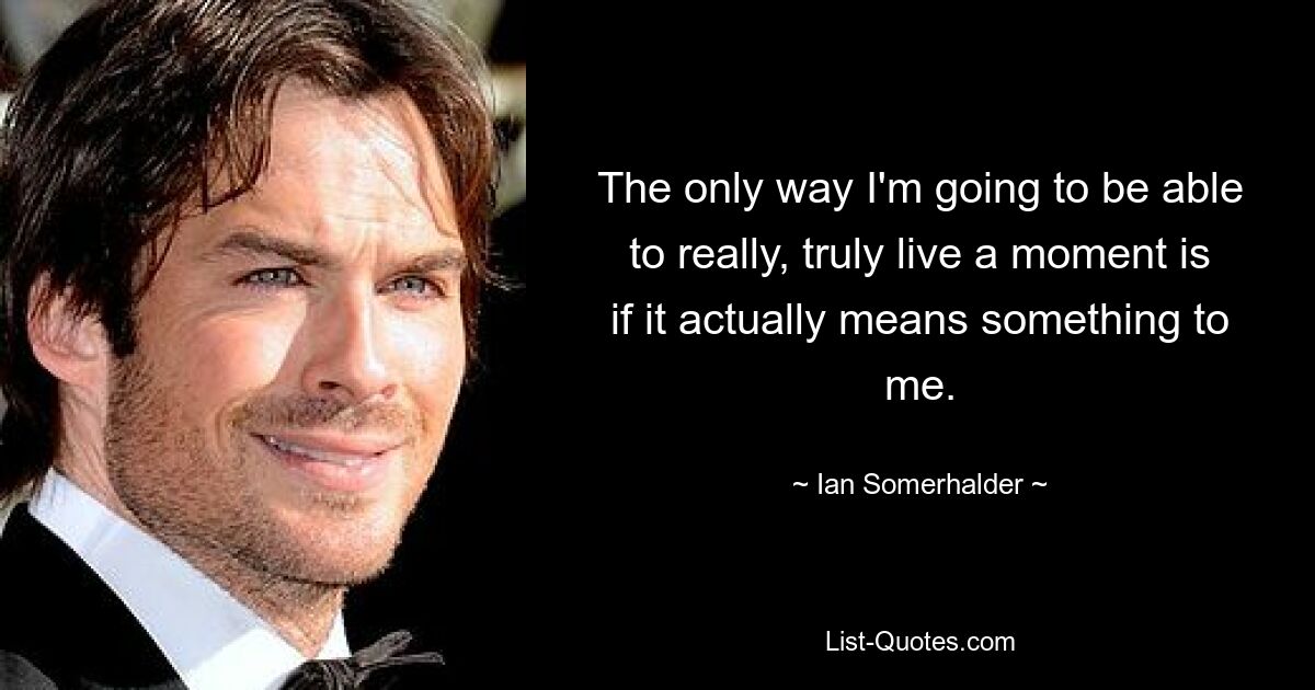 The only way I'm going to be able to really, truly live a moment is if it actually means something to me. — © Ian Somerhalder