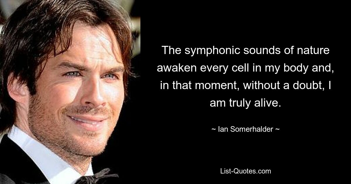 The symphonic sounds of nature awaken every cell in my body and, in that moment, without a doubt, I am truly alive. — © Ian Somerhalder