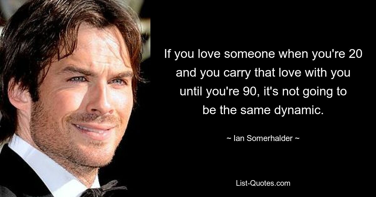 If you love someone when you're 20 and you carry that love with you until you're 90, it's not going to be the same dynamic. — © Ian Somerhalder