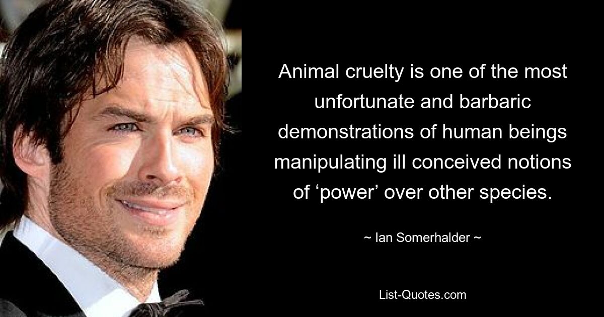 Animal cruelty is one of the most unfortunate and barbaric demonstrations of human beings manipulating ill conceived notions of ‘power’ over other species. — © Ian Somerhalder