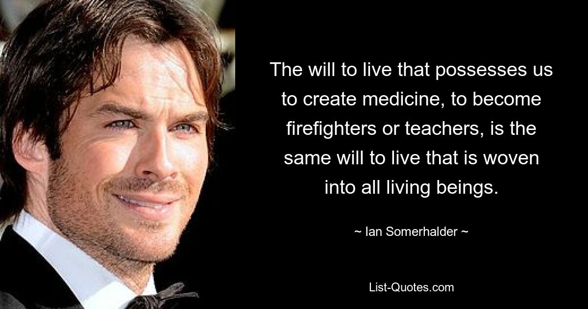 The will to live that possesses us to create medicine, to become firefighters or teachers, is the same will to live that is woven into all living beings. — © Ian Somerhalder