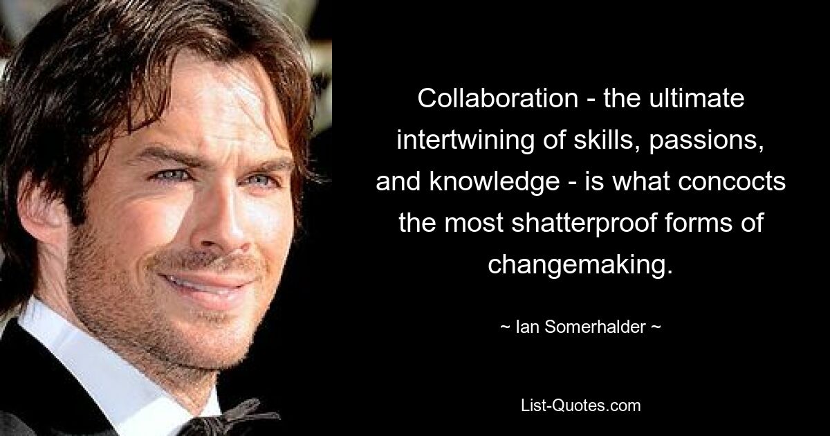 Collaboration - the ultimate intertwining of skills, passions, and knowledge - is what concocts the most shatterproof forms of changemaking. — © Ian Somerhalder