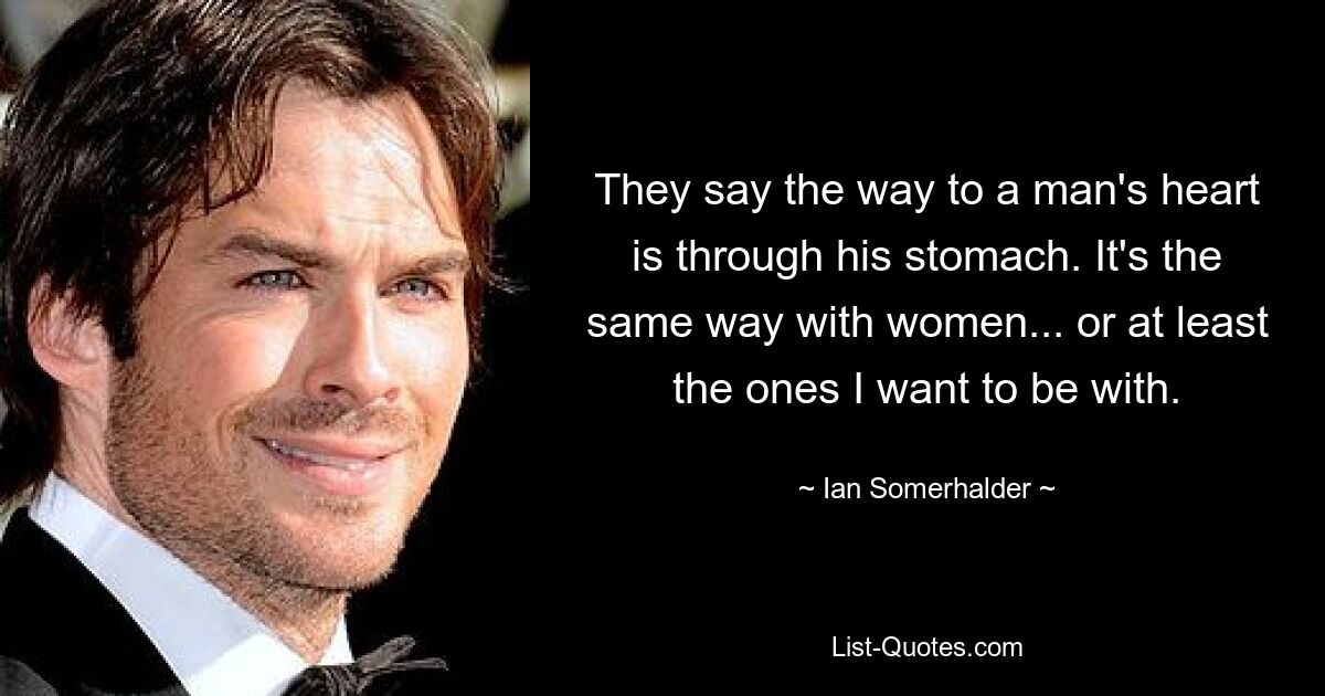 They say the way to a man's heart is through his stomach. It's the same way with women... or at least the ones I want to be with. — © Ian Somerhalder