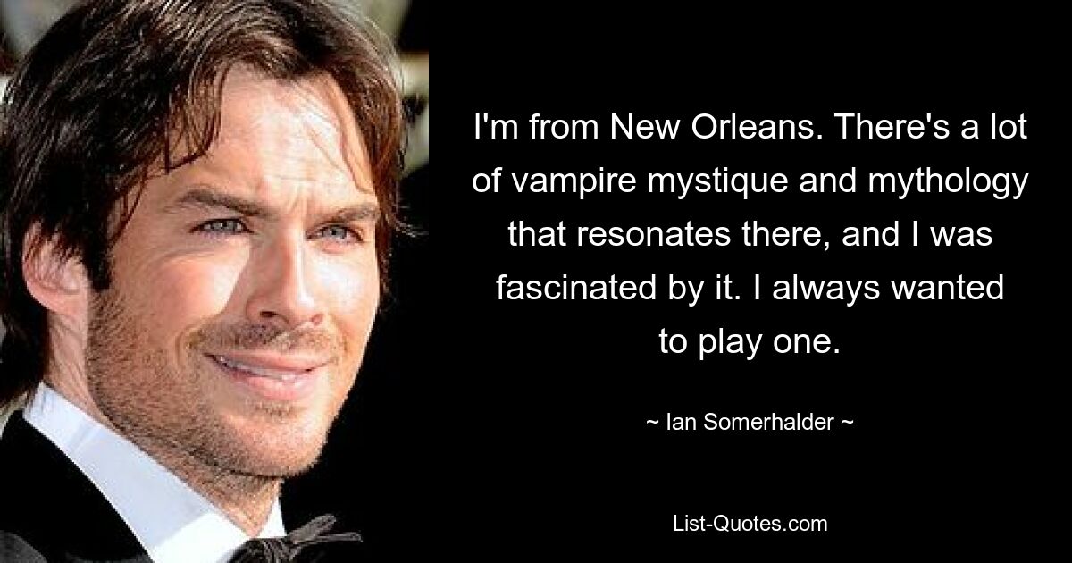 I'm from New Orleans. There's a lot of vampire mystique and mythology that resonates there, and I was fascinated by it. I always wanted to play one. — © Ian Somerhalder