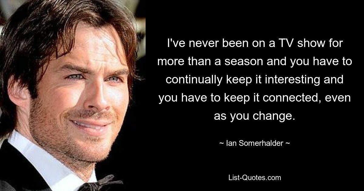 I've never been on a TV show for more than a season and you have to continually keep it interesting and you have to keep it connected, even as you change. — © Ian Somerhalder