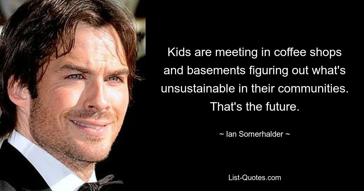 Kids are meeting in coffee shops and basements figuring out what's unsustainable in their communities. That's the future. — © Ian Somerhalder