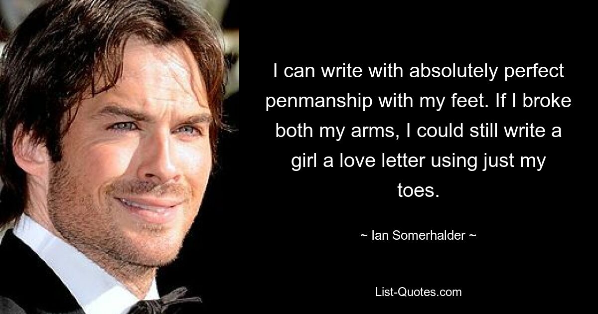 I can write with absolutely perfect penmanship with my feet. If I broke both my arms, I could still write a girl a love letter using just my toes. — © Ian Somerhalder