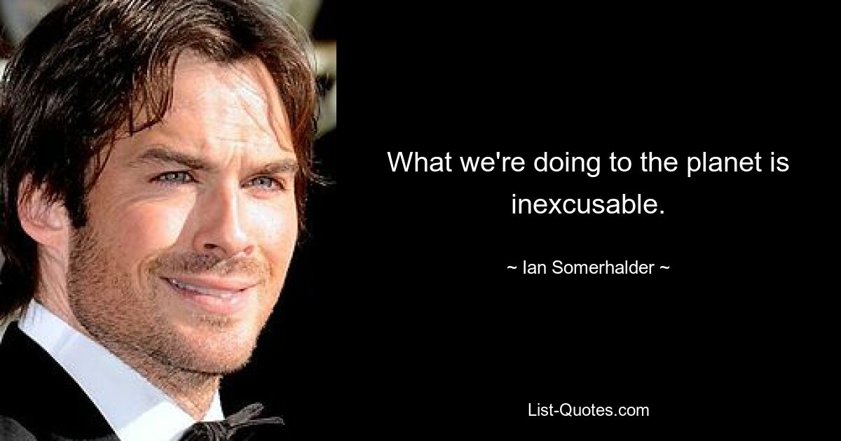 What we're doing to the planet is inexcusable. — © Ian Somerhalder