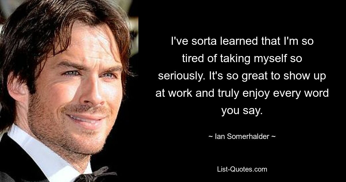 I've sorta learned that I'm so tired of taking myself so seriously. It's so great to show up at work and truly enjoy every word you say. — © Ian Somerhalder