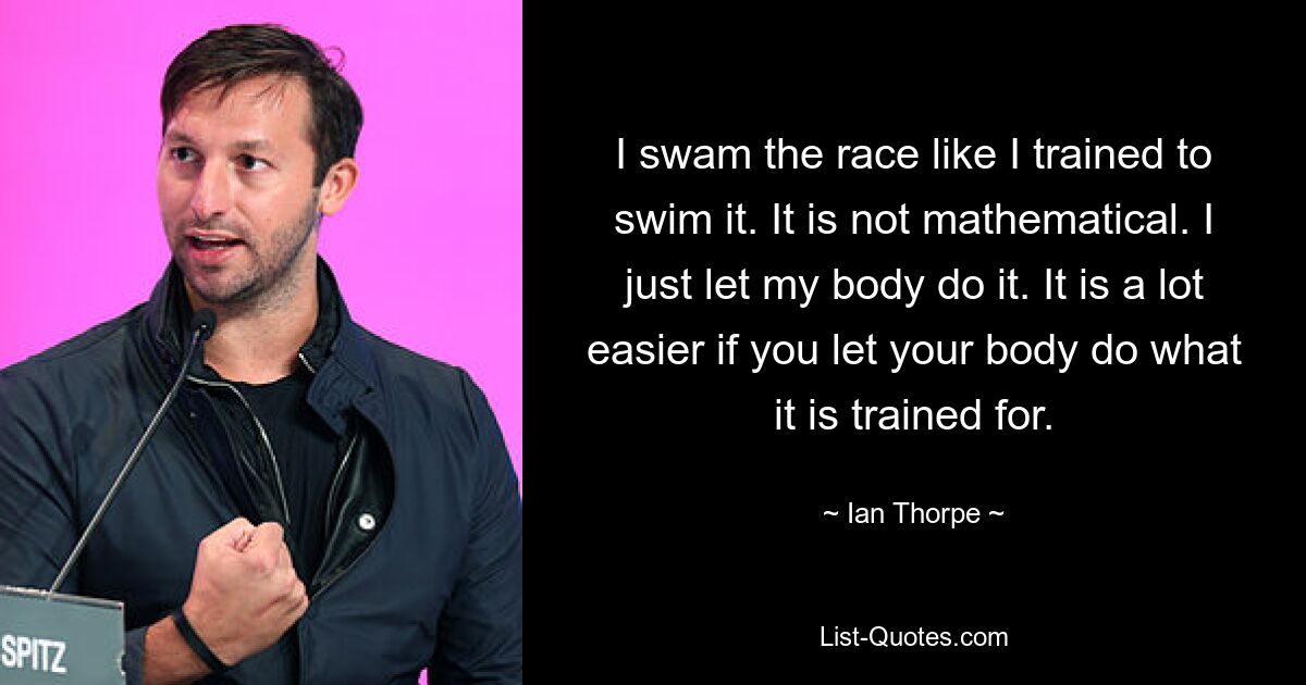 I swam the race like I trained to swim it. It is not mathematical. I just let my body do it. It is a lot easier if you let your body do what it is trained for. — © Ian Thorpe