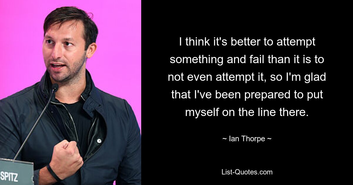 I think it's better to attempt something and fail than it is to not even attempt it, so I'm glad that I've been prepared to put myself on the line there. — © Ian Thorpe