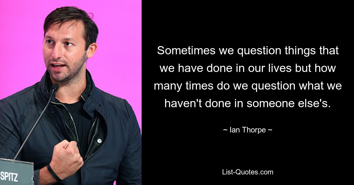 Sometimes we question things that we have done in our lives but how many times do we question what we haven't done in someone else's. — © Ian Thorpe